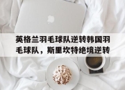 开云体育登录-英格兰羽毛球队逆转韩国羽毛球队，斯里坎特绝境逆转的简单介绍